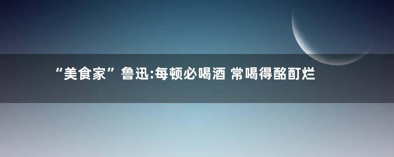 “美食家”鲁迅:每顿必喝酒 常喝得酩酊烂醉